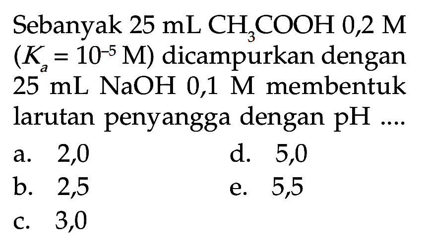 Sebanyak  25 mL CH3 COOH 0,2 M   (Ka=10^-5 M)  dicampurkan dengan  25 mL  NaOH  0,1 M  membentuk larutan penyangga dengan  pH ... a. 2,0d. 5,0b. 2,5e. 5,5c. 3,0