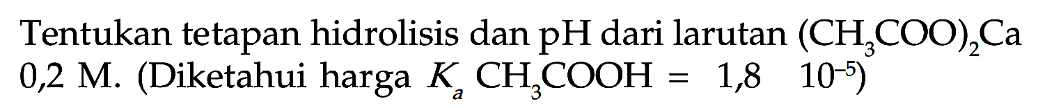 Tentukan tetapan hidrolisis dan pH dari larutan (CH3COO)2Ca 0,2 M. (Diketahui harga Ka CH3COOH=1,8 10^(-5))