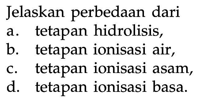 Jelaskan perbedaan dari 
a. tetapan hidrolisis, 
b. tetapan ionisasi air, 
c. tetapan ionisasi asam, 
d. tetapan ionisasi basa.