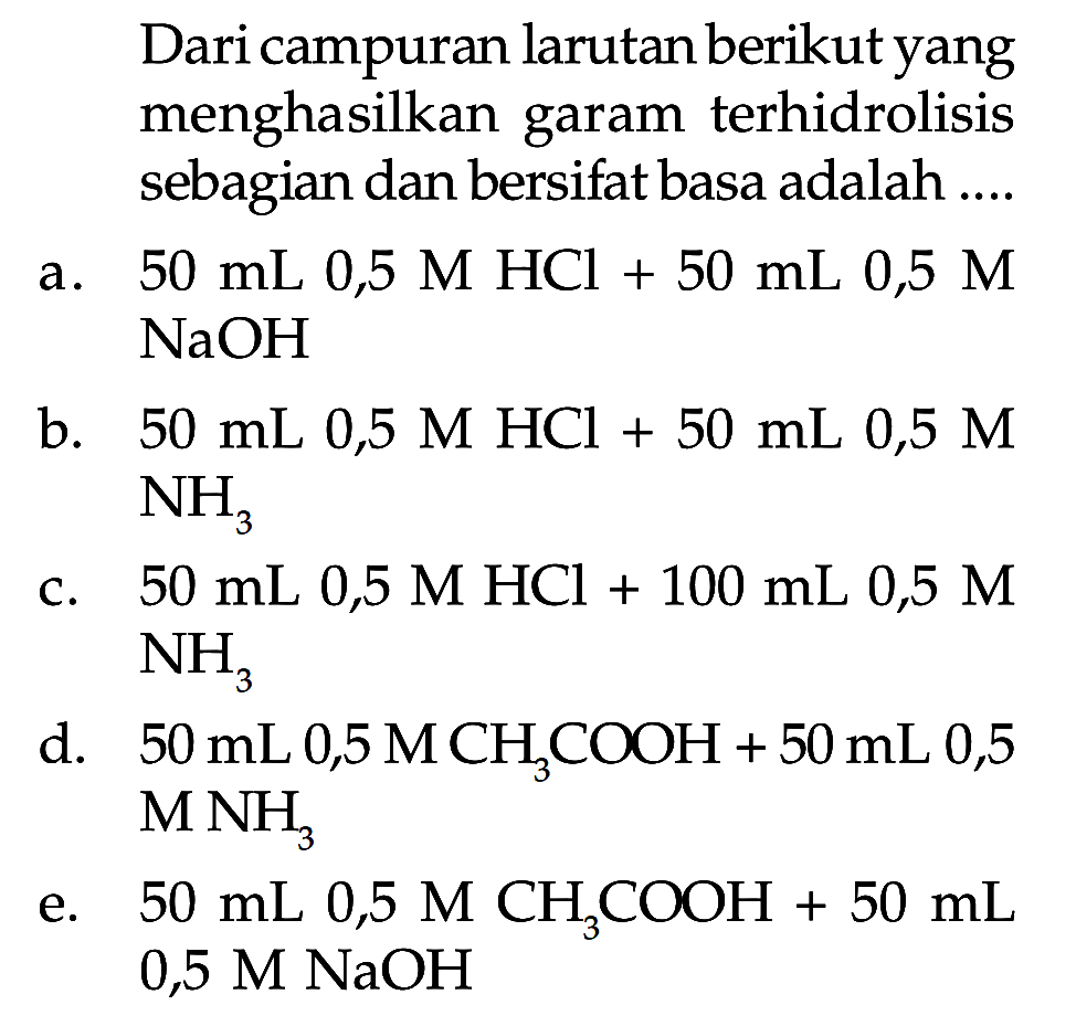 Dari campuran larutan berikut yang menghasilkan garam terhidrolisis sebagian dan bersifat basa adalah .... 
a. 50 mL 0,5 M HCl + 50 mL 0,5 M NaOH 
b. 50 mL 0,5 M HCl + 50 mL 0,5 M NH3 
c. 50 mL 0,5 M HCl + 100 mL 0,5 M + NH3 
d. 50 mL 0,5 M CH3COOH + 50 mL 0,5 M NH3 
e. 50 mL 0,5 M CH3COOH + 50 mL 0,5 M NaOH