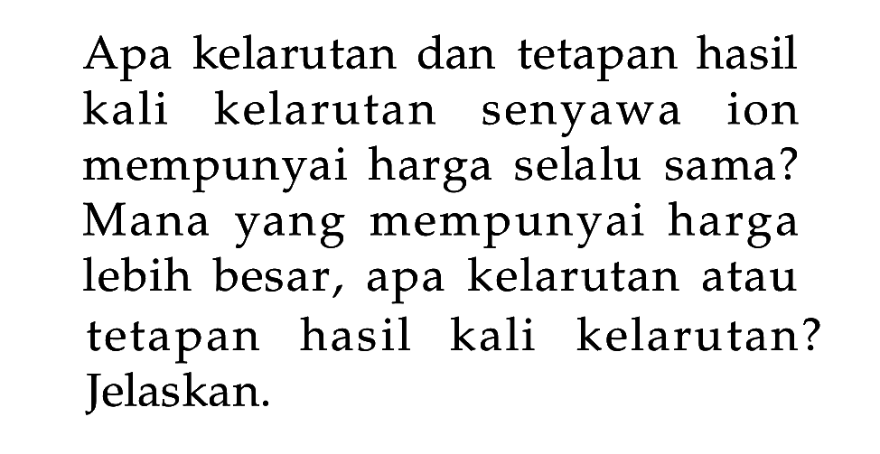 Apa kelarutan dan tetapan hasil kali kelarutan senyawa ion mempunyai harga selalu sama? Mana yang mempunyai harga lebih besar, apa kelarutan atau tetapan hasil kali kelarutan? Jelaskan. 