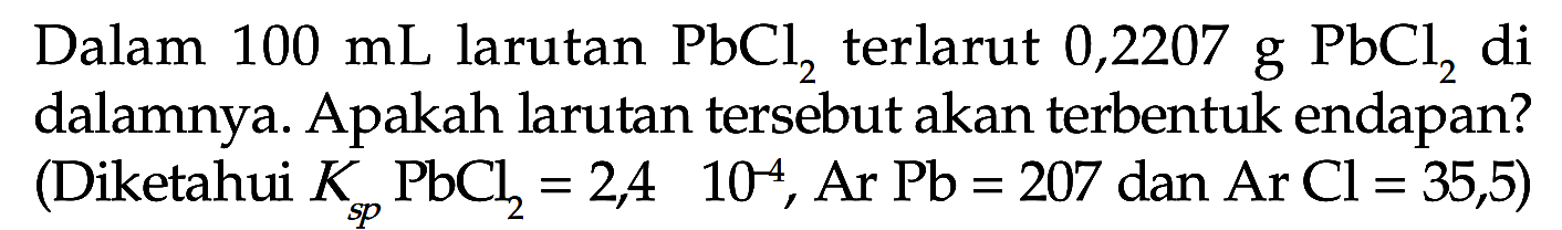 Dalam  100 mL  larutan  PbCl2  terlarut 0,2207 g  PbCl2  di dalamnya. Apakah larutan tersebut akan terbentuk endapan? (Diketahui KspPbCl2=2,4 x 10^4, ArPb=207 dan ArCl=35,5)