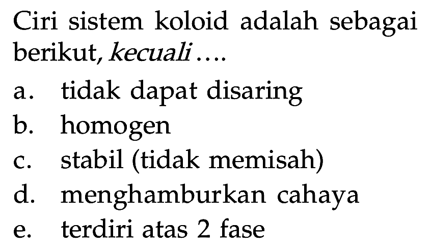 Ciri sistem koloid adalah sebagai berikut, kecuali.... a. tidak dapat disaring b. homogen c. stabil (tidak memisah) d. menghamburkan cahaya e. terdiri atas 2 fase