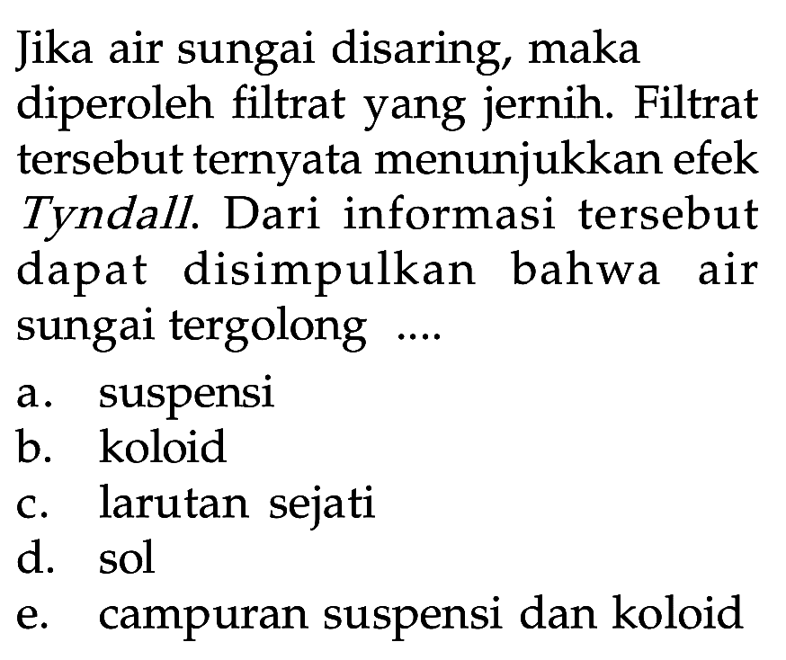 Jika air sungai disaring, maka diperoleh filtrat yang jernih. Filtrat tersebut ternyata menunjukkan efek Tyndall. Dari informasi tersebut dapat disimpulkan bahwa air sungai tergolong .... a. suspensi b. koloid c. larutan sejati d. sol e. campuran suspensi dan koloid