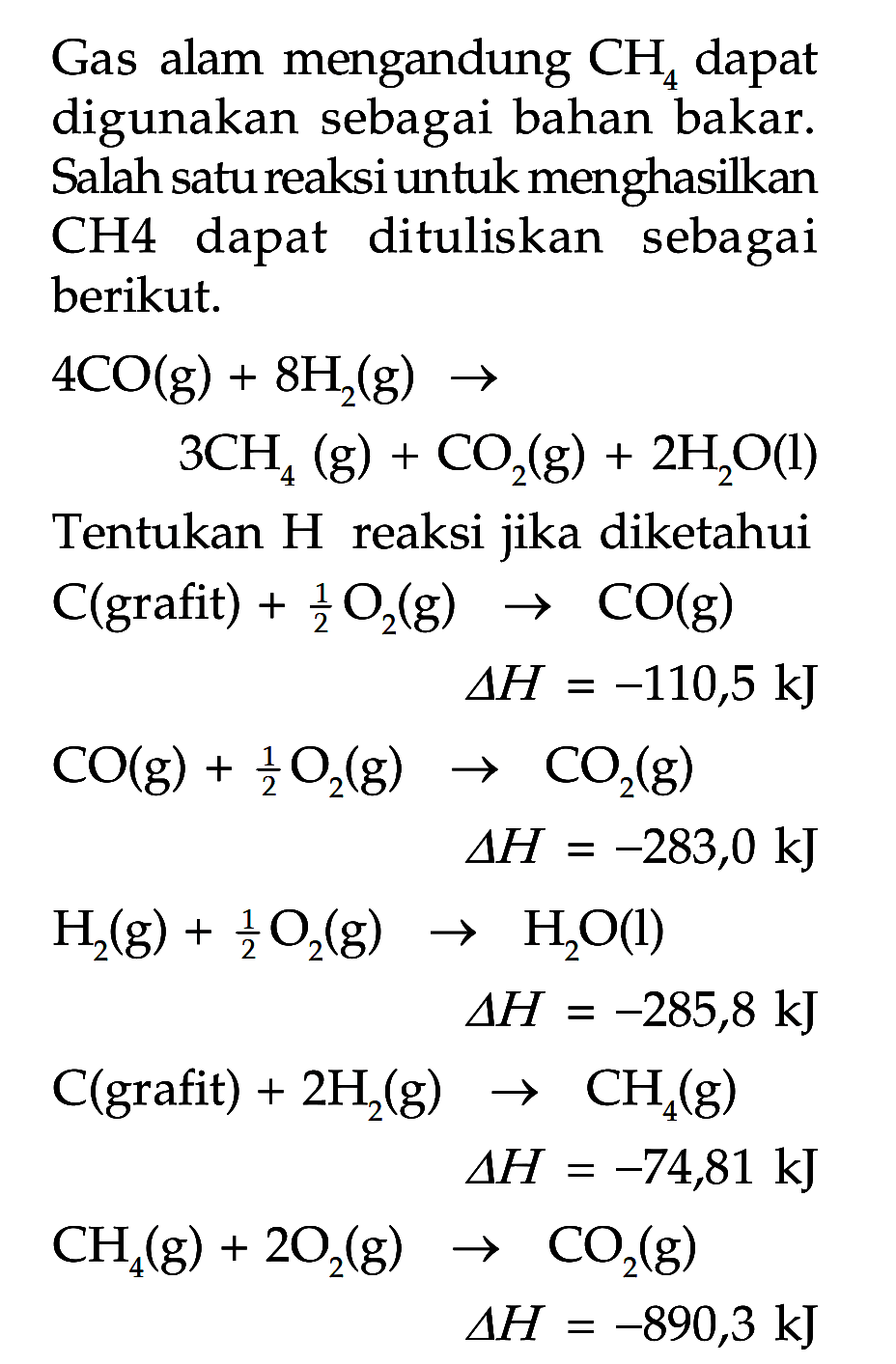 Gas alam mengandung CH  dapat digunakan sebagai bahan bakar Salah satu reaksi untuk menghasilkan CH4 dapat dituliskan sebagai berikut.
4 CO (g) + 8 H2 (g) -> 3 CH4 (g) + CO2 (g) + 2 H2O (l) 
Tentukan H reaksi jika diketahui 
C(grafit) + 1/2 O2 (g) -> CO (g) delta H = -110,5 kJ 
CO (g) + 1/2 O2 (g) -> CO (g) delta H = -283,0 kJ 
H2 (g) + 1/2 O2 (g) -> H2O (l) delta H = -285,8 kJ 
C(grafit) + 2 H2 (g) -> CH4 (g) delta H = -74,81 kJ 
CH4 (g) + 2 O2 (g) -> CO2 (g) delta H = -890,3 kJ 