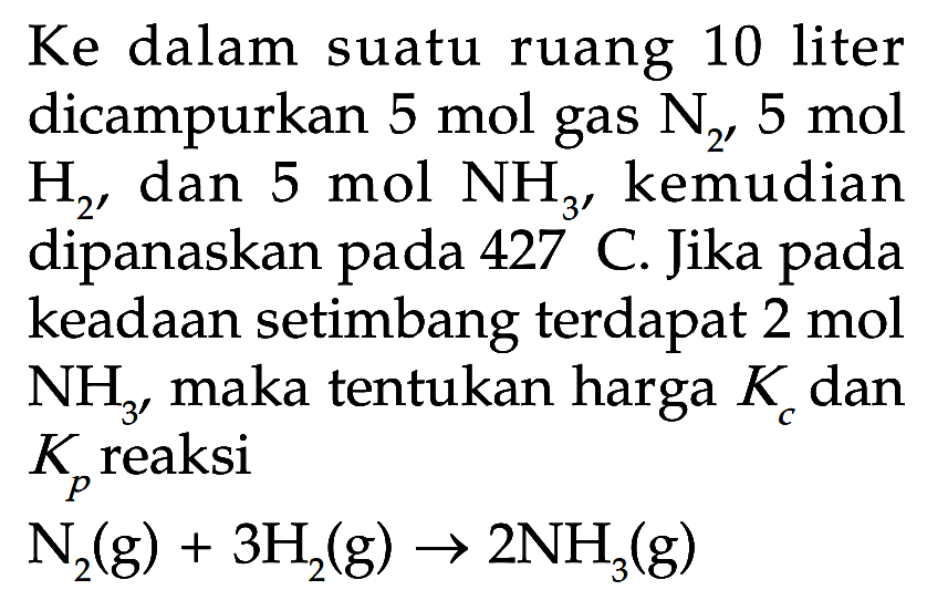 Ke dalam suatu ruang 10 liter dicampurkan 5 mol gas N2, 5 mol H2, dan 5 mol NH3, kemudian dipanaskan pada 427 C. Jika pada keadaan setimbang terdapat 2 mol NH3, maka tentukan harga Kc dan Kp reaksiN2(g)+3H2(g) -> 2NH3(g)