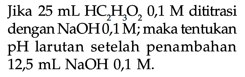 Jika  25 mL HC2 H3 O2 0,1 M  dititrasi dengan  NaOH 0,1 M ;  maka tentukan  pH  larutan setelah penambahan 12,5 mL NaOH 0,1 M.