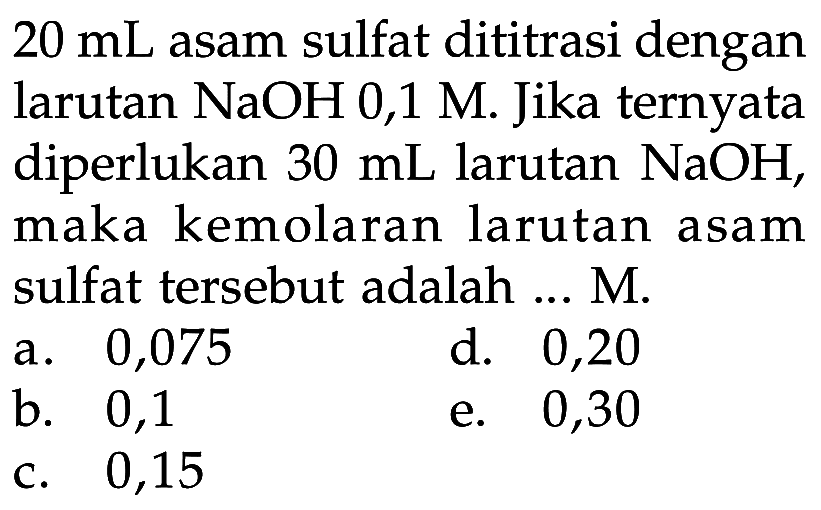  20 mL  asam sulfat dititrasi dengan larutan  NaOH 0,1 M . Jika ternyata diperlukan  30 mL  larutan  NaOH , maka kemolaran larutan asam sulfat tersebut adalah ... M.a. 0,075d. 0,20b. 0,1e. 0,30c. 0,15