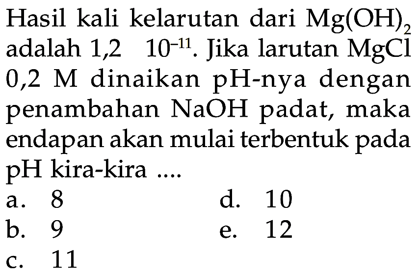 Hasil kali kelarutan dari  Mg(OH)2  adalah 1,2x10^(-11) . Jika larutan  MgCl   0,2 M  dinaikan  pH-nya dengan penambahan  NaOH  padat, maka endapan akan mulai terbentuk pada pH kira-kira ....