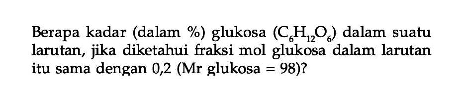 Berapa kadar (dalam %) glukosa (C6H12O6) dalam suatu larutan, jika diketahui fraksi mol glukosa dalam larutan itu sama dengan 0,2 (Mr glukosa = 98)?