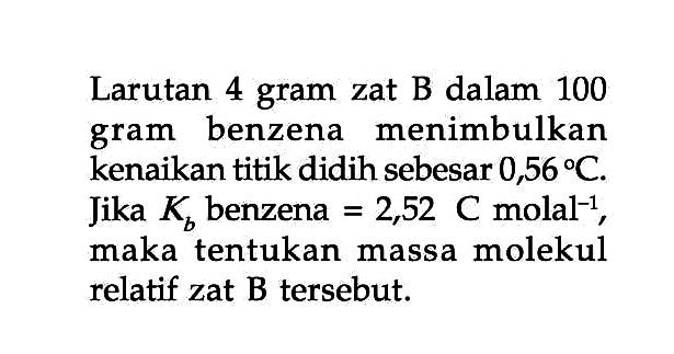 Larutan 4 gram zat B dalam 100 gram benzena menimbulkan kenaikan titik didih sebesar 0,56 C. Jika Kb benzena = 2,52 C molal^(-1), maka tentukan massa molekul relatif zat B tersebut.