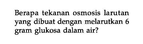 Berapa tekanan osmosis larutan yang dibuat dengan melarutkan 6 gram glukosa dalam air?