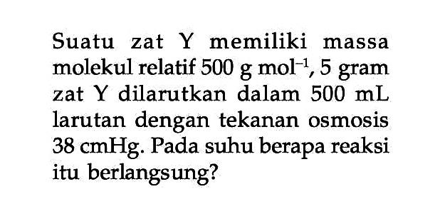 Suatu zat Y memiliki massa molekul relatif 500 g mol^-1, 5 gram zat Y dilarutkan dalam 500 mL larutan dengan tekanan osmosis 38 cmHg. Pada suhu berapa reaksi itu berlangsung?