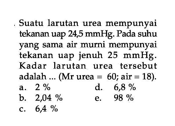 Suatu larutan urea mempunyai tekanan uap 24,5 mmHg. Pada suhu yang sama air murni mempunyai tekanan uap jenuh 25 mmHg. Kadar larutan urea tersebut adalah ... (Mr urea = 60; air = 18).