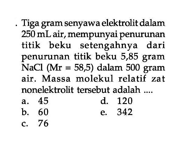 Tiga gram senyawa elektrolit dalam 250 mL air, mempunyai penurunan titik beku setengahnya dari penurunan titik beku 5,85 gram NaCl (Mr = 58,5) dalam 500 gram air. Massa molekul relatif zat nonelektrolit tersebut adalah .... 