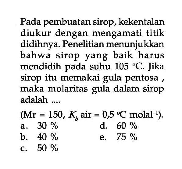 Pada pembuatan sirop, kekentalan diukur dengan mengamati titik didihnya: Penelitian menunjukkan bahwa sirop yang baik harus mendidih pada suhu 105 C. Jika sirop itu memakai gula pentosa maka molaritas dalam sirop gula adalah .... (Mr = 150, Kb air = 0,5 C molal^-1). 