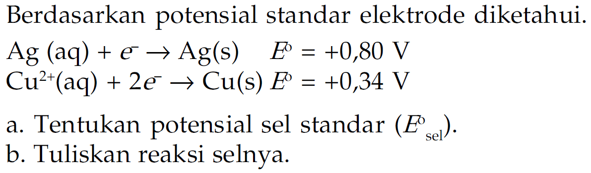 Berdasarkan potensial standar elektrode diketahui. Ag (aq) + e^- -> Ag(s) E = +0,80 V Cu^(2+) (aq) + 2 e^- -> Cu (s) E = +0,34 V a. Tentukan potensial sel standar (E sel). b. Tuliskan reaksi selnya.