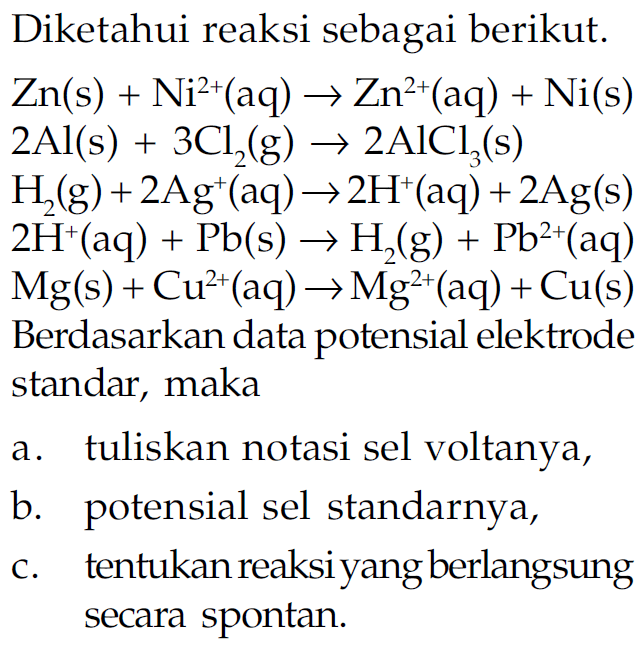 Diketahui reaksi sebagai berikut. 
Zn (s) + Ni^(2+) (aq) -> Zn^(2+) (aq) + Ni (s) 
2 Al (s) + 3 Cl2 (g) -> 2 AlCl3 (s) 
H2 (g) + 2 Ag^+ (aq) -> 2 H^+ (aq) 
2 H^+ (aq) + Pb (s) -> H2 (g) + Pb^(2+) (aq) 
Mg (s) + Cu^(2+) (aq) -> Mg^(2+) (aq) + Cu (s) 
Berdasarkan data potensial elektrode standar, maka 
a. tuliskan notasi sel voltanya, 
b. potensial sel standarnya, 
c. tentukan reaksi yang berlangsung secara spontan.