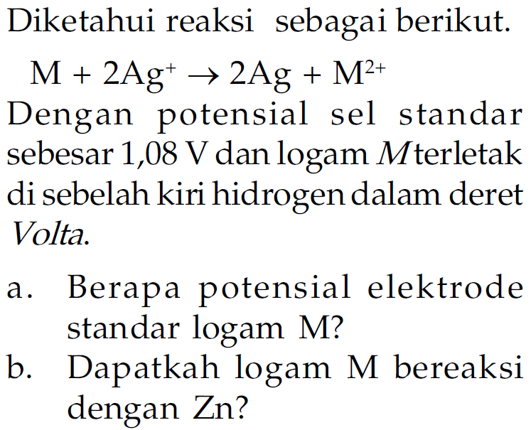 Diketahui reaksi sebagai berikut.
M+2Ag^+ -> 2Ag + M^(2+)
Dengan potensial sel standar sebesar 1,08 V dan logam M terletak di sebelah kiri hidrogen dalam deret Volta.
a. Berapa potensial elektrode standar logam M?
b. Dapatkah logam M bereaksi dengan Zn?