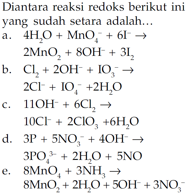 Diantara reaksi redoks berikut ini yang sudah setara adalah... a. 4H2O+MnO4^-+6I^- -> 2MnO2+8OH^-+3I2 b. Cl2+2OH^-+IO3^- -> 2Cl^-+IO4^-+2H2O c. 11OH^-+6Cl2 -> 10Cl^-+2ClO3+6H2O d. 3P+5NO3^-+4OH^- -> 3PO4^3-+2H2O+5NO e. 8MnO4+3NH3 -> 8MnO2+2H2O+5OH^-+3NO3^- 