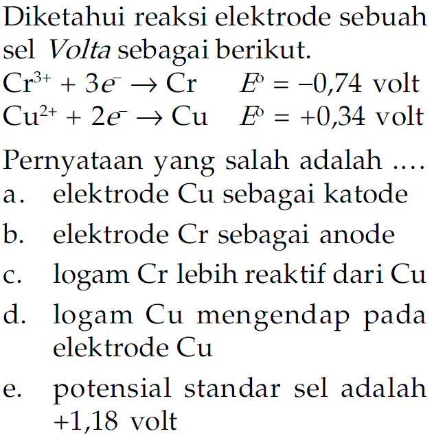 Diketahui reaksi elektrode sebuah sel Volta sebagai berikut: 
Cr^(3+) + 3 e^- -> Cr E = -0,74 volt 
Cu^(2+) + 2 e^- -> Cu E = +0,34 volt 
Pernyataan yang salah adalah 
a. elektrode Cu sebagai katode b. elektrode Cr sebagai anode c. logam Cr lebih reaktif dari Cu d. logam Cu mengendap pada elektrode Cu e. potensial standar sel adalah +1,18 volt