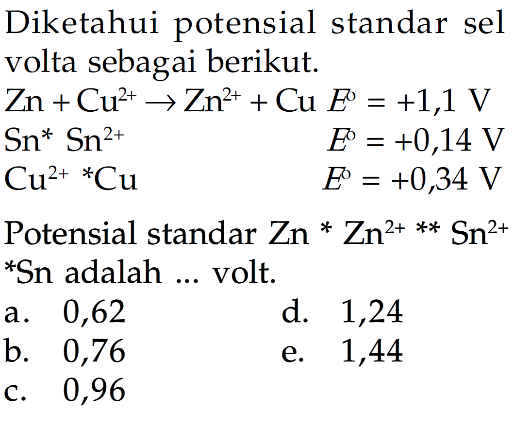 Diketahui potensial standar sel volta sebagai berikut.Zn+Cu^2+->Zn^2++Cu E^o =+1,1 V Sn^* Sn^2+E^o=+0,14 V Cu^2+ *Cu E^o=+0,34 VPotensial standar Zn*Zn^2+**Sn^2+*Sn adalah ... volt.