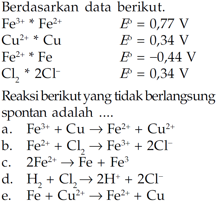 Berdasarkan data berikut. 
Fe^(3+) * Fe^(2+) E = 0,77 V 
Cu^(2+) * Cu E = 0,34 V 
Fe^(2+) * Fe E = -0,44 V 
Cl2 * 2 Cl^- E =0,34 V Reaksi berikut yang tidak berlangsung spontan adalah 
a. Fe^(3+) + Cu -> Fe^(2+) + Cu^(2+) 
b. Fe^(2+) + Cl2 -> Fe^(3+) + 2 Cl^- 5 
c. 2 Fe^(2+) -> Fe + Fe^(3+) 
d. H2 + Cl2 -> 2 H^+ + 2 Cl^- 
e. Fe + Cu^(2+) -> Fe^(2+) + Cu 