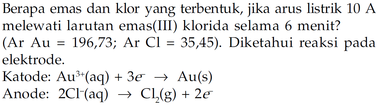 Berapa emas dan klor yang terbentuk, jika arus listrik  10 A  melewati larutan emas(III) klorida selama 6 menit? (Ar Au = 196,73 ; Ar Cl = 35,45). Diketahui reaksi pada elektrode.
Katode:  Au^(3+) (aq) + 3e^- -> Au (s) 
Anode:  2Cl^- (aq) -> Cl2 (g) + 2 e^- 