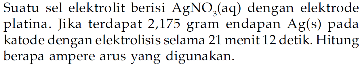 Suatu sel elektrolit berisi  AgNO3 (aq) dengan elektrode platina. Jika terdapat 2,175 gram endapan  Ag(s)  pada katode dengan elektrolisis selama 21 menit 12 detik. Hitung berapa ampere arus yang digunakan.