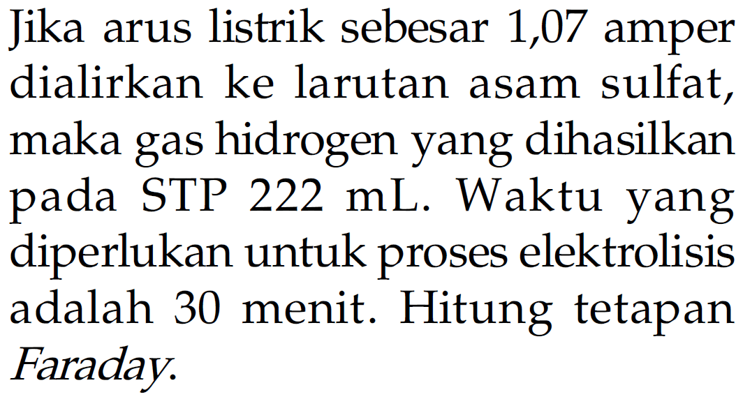 Jika arus listrik sebesar 1,07 amper dialirkan ke larutan asam sulfat, maka gas hidrogen yang dihasilkan pada STP 222 mL. Waktu yang diperlukan untuk proses elektrolisis adalah 30 menit. Hitung tetapan Faraday.