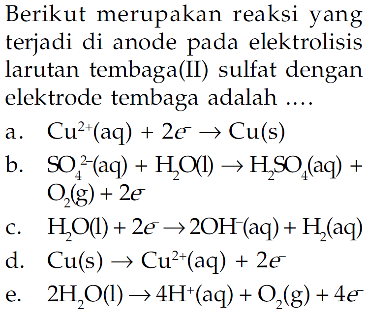 Berikut merupakan reaksi yang terjadi di anode pada elektrolisis larutan tembaga(II)Sulfat dengan elektrode tembaga adalah ....a. Cu^2+(aq)+2 e^- -> Cu(s) b.SO4^2-(aq)+H2O(l) ->H2SO4(aq)+O2(g)+2 e c.H2O(l)+2 e -> 2OH^-(aq)+H2(aq) d. Cu(s) -> Cu^2+(aq)+2 e^- e. 2H2O(l) -> 4H^+(aq)+O2(g)+4 e^- 