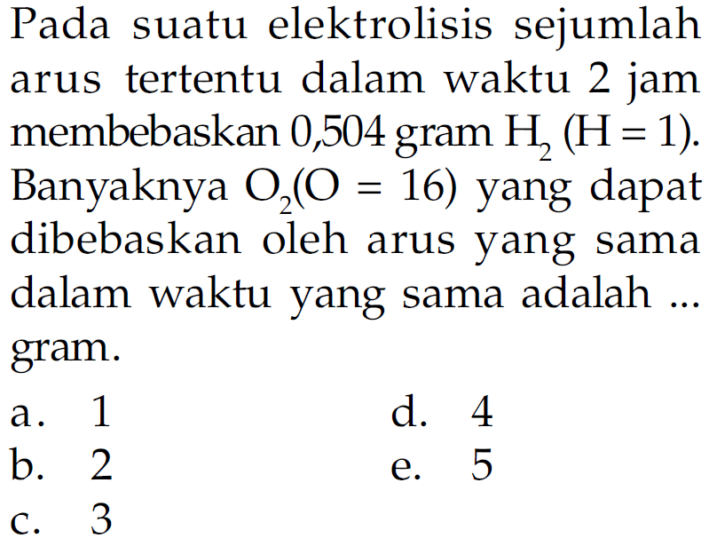 Pada suatu elektrolisis sejumlah tertentu dalam waktu 2 jam arus membebaskan 0,504 gram H2 (H= 1). Banyaknya O2 (O = 16) yang dapat dibebaskan oleh arus yang sama dalam waktu yang sama adalah ... gram.