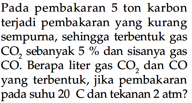 Pada pembakaran 5 ton karbon terjadi pembakaran yang kurang sempurna, sehingga terbentuk gas  CO2  sebanyak  5 %  dan sisanya gas  CO . Berapa liter gas  CO2  dan  CO  yang terbentuk, jika pembakaran pada suhu 20 C dan tekanan 2 atm?