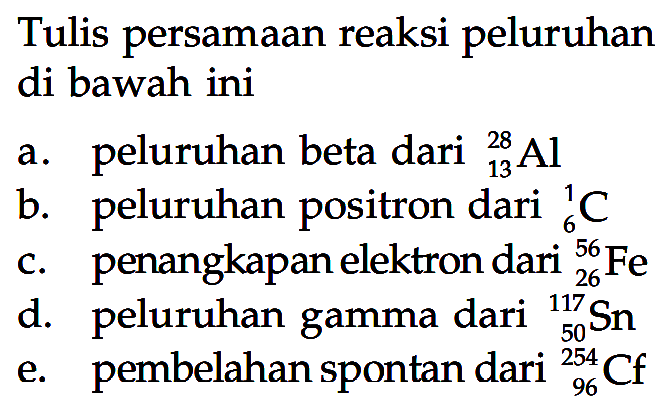 Tulis persamaan reaksi peluruhan di bawah ini 
a. peluruhan beta dari 28 13 Al 
b. peluruhan positron dari 1 6 C 
c. penangkapan elektron dari 56 26 Fe 
d. peluruhan gamma dari 117 50 Sn 
e. pembelahan spontan dari 254 96 Cf