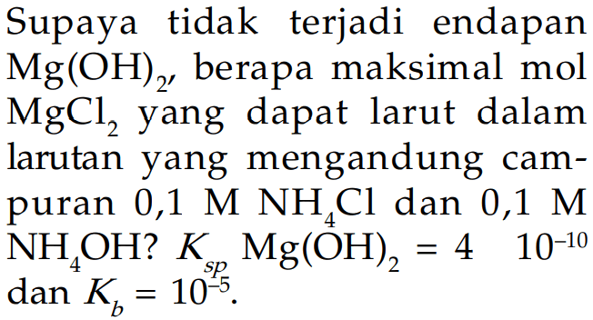 Supaya tidak terjadi endapan Mg(OH)2, berapa maksimal mol MgCl2 yang dapat larut dalam larutan yang mengandung campuran 0,1 M NH4Cl dan 0,1 M NH4OH? Ksp Mg(OH)2=4 x 10^(-10) dan Kb=10^(-5). 