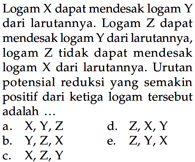 Logam X dapat mendesak logam Y dari larutannya. Logam Z dapat mendesak logam Y dari larutannya, logam Z tidak dapat mendesak logam X dari larutannya. Urutan potensial reduksi yang semakin positif dari ketiga logam tersebut adalah ...