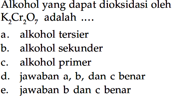 Alkohol yang dapat dioksidasi oleh K2Cr2O7 adalah ....
a. alkohol tersier
b. alkohol sekunder
c. alkohol primer
d. jawaban a, b, dan c benar
e. jawaban b dan c benar