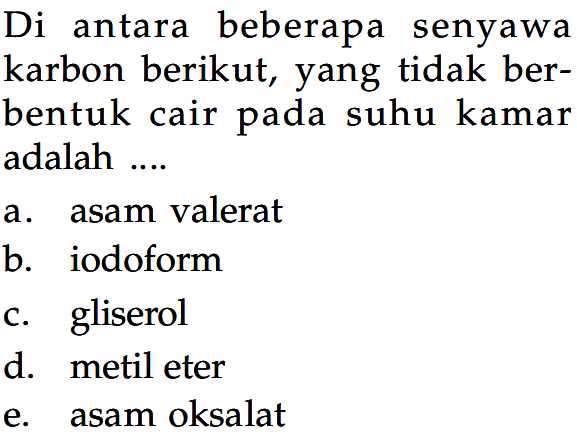 Di antara beberapa senyawa karbon berikut, yang tidak berbentuk cair pada suhu kamar adalah .... 
a. asam valerat 
b. iodoform 
c. gliserol 
d. metil eter 
e. asam oksalat