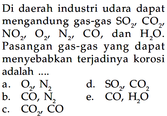 Di daerah industri udara dapat mengandung gas-gas SO2, CO2,  NO2, O2, N2, CO, dan H2O. Pasangan gas-gas yang dapat menyebabkan terjadinya korosi adalah .... a. O2, N2 b. CO, N2 c. CO2, CO d. SO2, CO2 e. CO, H2O 