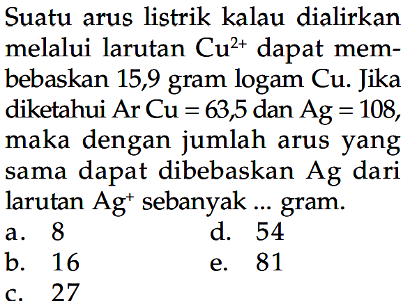 Suatu arus listrik kalau dialirkan melalui larutan  Cu^2+  dapat membebaskan 15,9 gram logam Cu. Jika diketahui  ArCu=63,5  dan  Ag=108, maka dengan jumlah arus yang sama dapat dibebaskan  Ag  dari larutan  Ag^+ sebanyak ... gram.