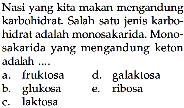 Nasi yang kita makan mengandung karbohidrat. Salah satu jenis karbohidrat adalah monosakarida. Monosakarida yang mengandung keton adalah ....
a. fruktosa
d. galaktosa
b. glukosa
e. ribosa
c. laktosa