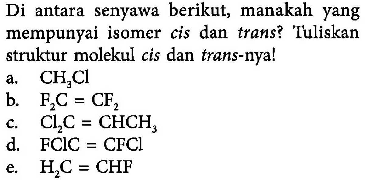 Di antara senyawa berikut, manakah yang mempunyai isomer cis dan trans? Tuliskan struktur molekul cis dan trans-nya!
a. CH3Cl
b. F2C = CF2
c. Cl2C = CHCH3
d. FClC = CFCl
e. H2C = CHF