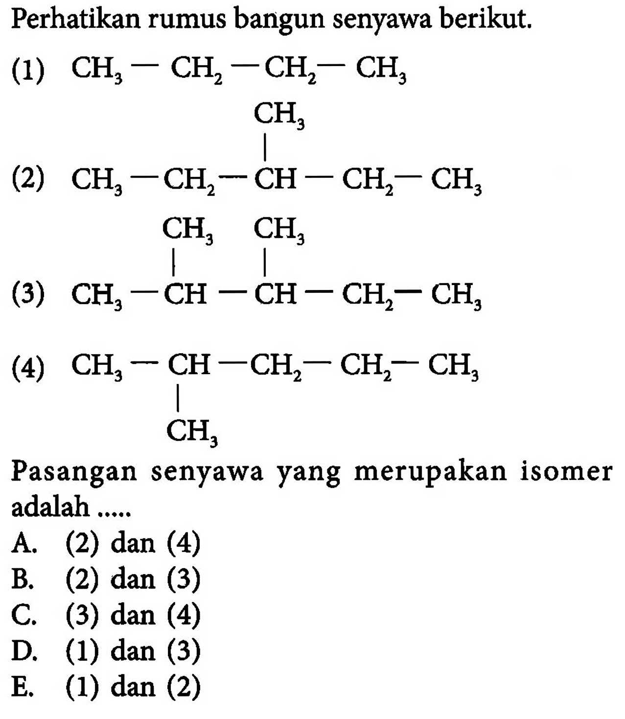 Perhatikan rumus bangun senyawa berikut. (1)  CH3-CH2-CH2-CH3 (2) CH3-CH2-CH-CH2-CH3 CH3(3) CH3-CH-CH-CH2-CH3 CH3 CH3 (4) CH3-CH-CH2-CH2-CH3 CH3 Pasangan senyawa yang merupakan isomer adalah .....