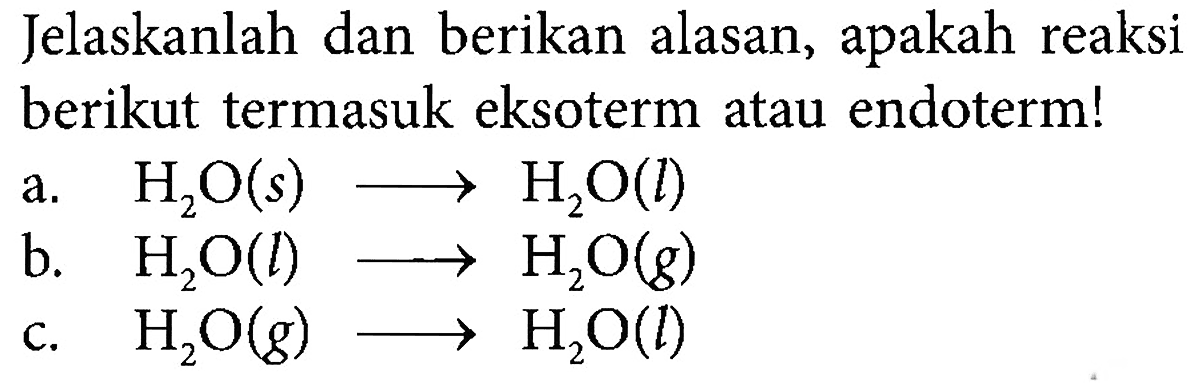 Jelaskanlah dan berikan alasan, apakah reaksi berikut termasuk eksoterm atau endoterm!
a. H2O (s) - > H2O (l) b. H2O (l) - > H2O (g) c. H2O (g) - > H2O (l)