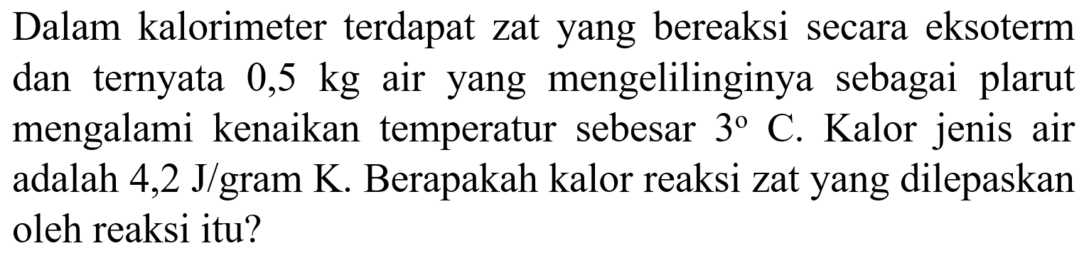 Dalam kalorimeter terdapat zat yang bereaksi secara eksoterm dan ternyata 0,5 kg air yang mengelilinginya sebagai plarut mengalami kenaikan temperatur sebesar 3 C. Kalor jenis air adalah 4,2 J/gram K. Berapakah kalor reaksi zat yang dilepaskan oleh reaksi itu? 