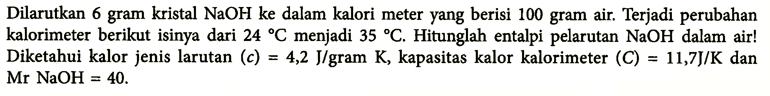 Dilarutkan 6 gram kristal NaOH ke dalam kalori meter yang berisi 100 gram air. Terjadi perubahan kalorimeter berikut isinya dari 24 C menjadi 35 C. Hitunglah entalpi pelarutan NaOH dalam air! Diketahui kalor jenis larutan (c) 4,2 J/gram K, kapasitas kalor kalorimeter (C) = 11,7 J/K dan Mr NaOH = 40.