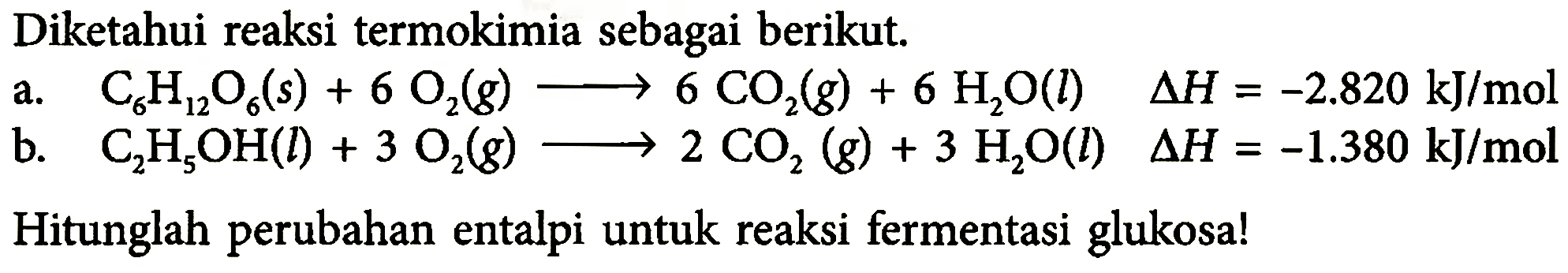 Diketahui reaksi termokimia sebagai berikut. a. C6H12O6(s)+6O2(g)->6CO2(g)+6H2O(l) segitiga H=-2.820 kJ/mol b. C2H5OH(l)+3O2(g)->2CO2(g)+3 H2O(l) segitiga H=-1.380 kJ/mol Hitunglah perubahan entalpi untuk reaksi fermentasi glukosa! 