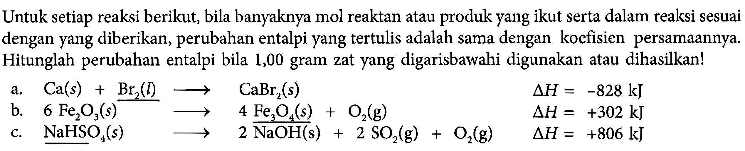 Untuk setiap reaksi berikut, bila banyaknya mol reaktan atau produk yang ikut serta dalam reaksi sesuai dengan yang diberikan, perubahan entalpi yang tertulis adalah sama dengan koefisien persamaannya. Hitunglah perubahan entalpi bila 1,00 gram zat yang digarisbawahi digunakan atau dihasilkan!
a. Ca (s)+Br2 (l) -> CaBr2 (s) delta H=-828 kJ
b. 6 Fe2O3 (s) -> 4 Fe2O6 (s) + O2 (g) delta H=+302 kJ
c. NaHSO4 (s) -> 2 NaOH (s) + 2 SO2 (g) + O2 (g) delta h = +806 kJ