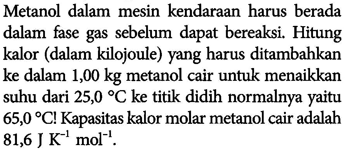 Metanol dalam mesin kendaraan harus berada dalam fase gas sebelum dapat bereaksi. Hitung kalor (dalam kilojoule) yang harus ditambahkan ke dalam 1,00 kg metanol cair untuk menaikkan suhu dari 25,0 C ke titik didih normalnya yaitu 65,0 C! Kapasitas kalor molar metanol cair adalah 81,6 J K^(-1) mol^(-1).