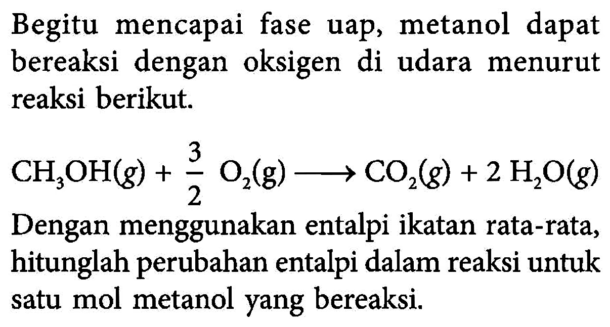 Begitu mencapai fase uap, metanol dapat bereaksi dengan oksigen di udara menurut reaksi berikut. 
CH2OH (g) + 3/2 O2 (g) - > CO2 (g) + 2 H2O (g)
Dengan menggunakan entalpi ikatan rata-rata, hitunglah perubahan entalpi dalam reaksi untuk satu mol metanol yang bereaksi.